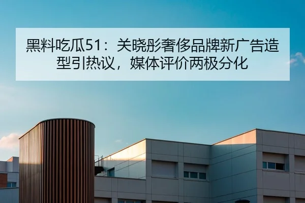 黑料吃瓜51：关晓彤奢侈品牌新广告造型引热议，媒体评价两极分化