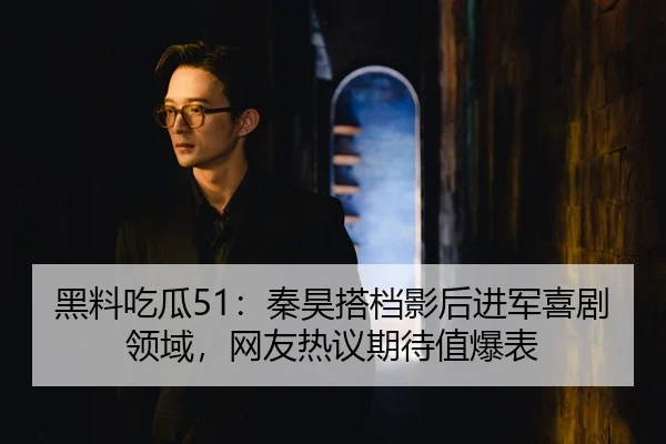 黑料吃瓜51：秦昊搭档影后进军喜剧领域，网友热议期待值爆表